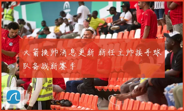 火箭换帅消息更新 新任主帅接手球队备战新赛季