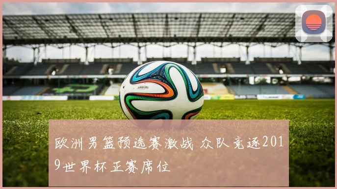 欧洲男篮预选赛激战 众队竞逐2019世界杯正赛席位