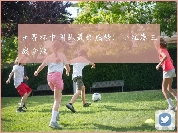 世界杯中国队最好成绩:小组赛三战全败