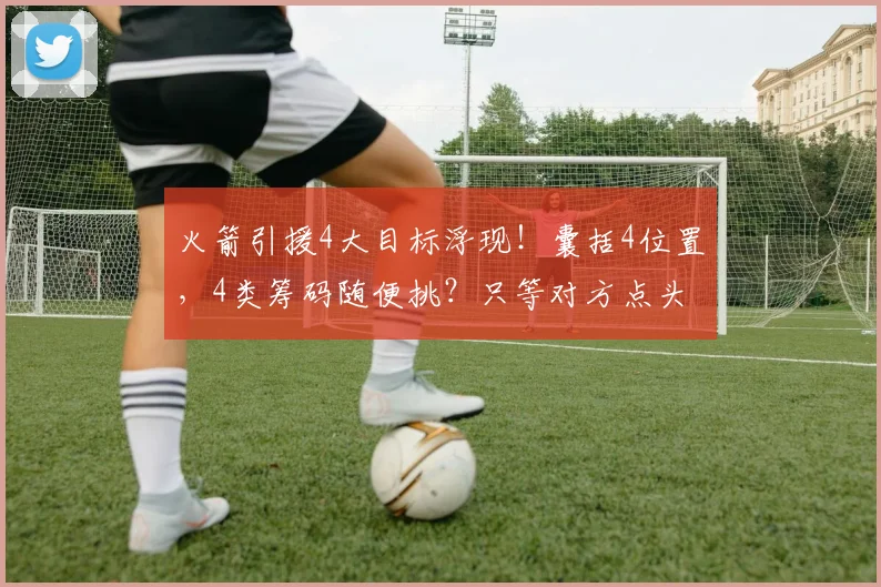 火箭引援4大目标浮现！囊括4位置，4类筹码随便挑？只等对方点头