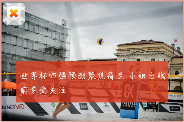 世界杯四强预测聚焦荷兰 小组出线前景受关注