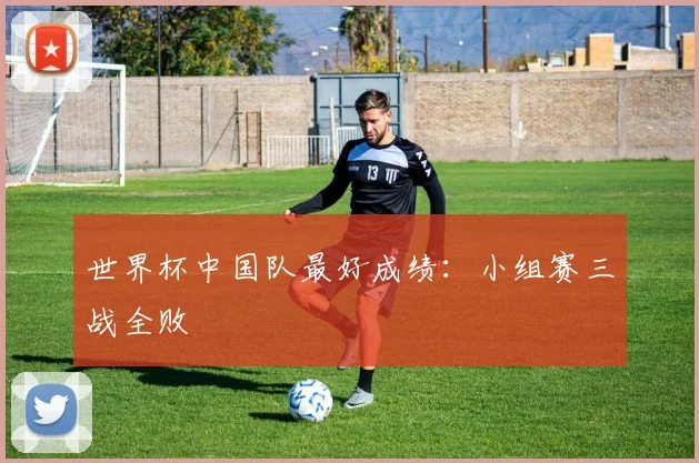 世界杯中国队最好成绩:小组赛三战全败