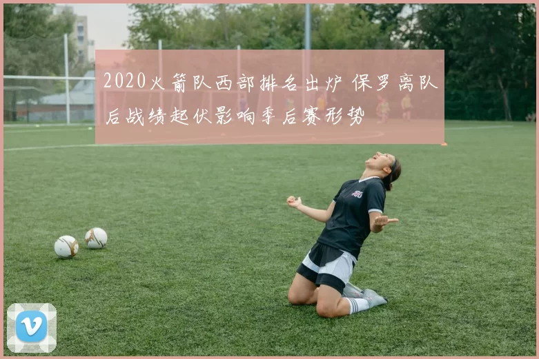 2020火箭队西部排名出炉 保罗离队后战绩起伏影响季后赛形势