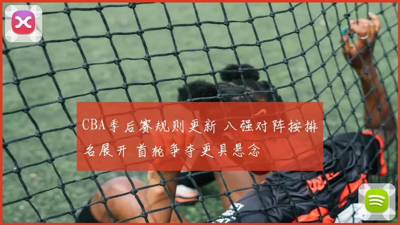 CBA季后赛规则更新 八强对阵按排名展开 首轮争夺更具悬念