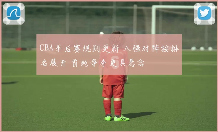 CBA季后赛规则更新 八强对阵按排名展开 首轮争夺更具悬念