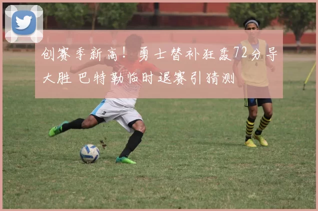 创赛季新高！勇士替补狂轰72分导大胜 巴特勒临时退赛引猜测