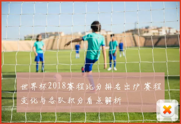 世界杯2018赛程比分排名出炉 赛程变化与各队积分看点解析