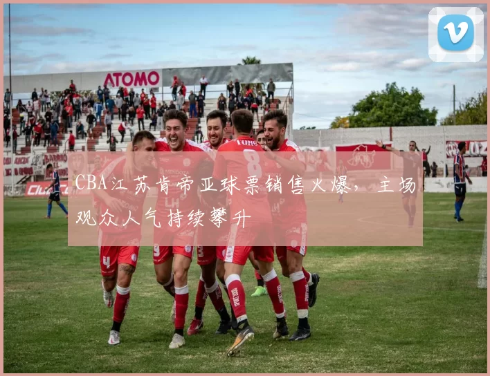 CBA江苏肯帝亚球票销售火爆，主场观众人气持续攀升