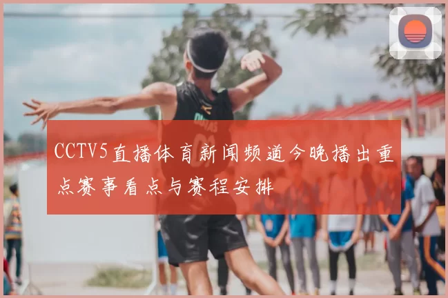 CCTV5直播体育新闻频道今晚播出重点赛事看点与赛程安排