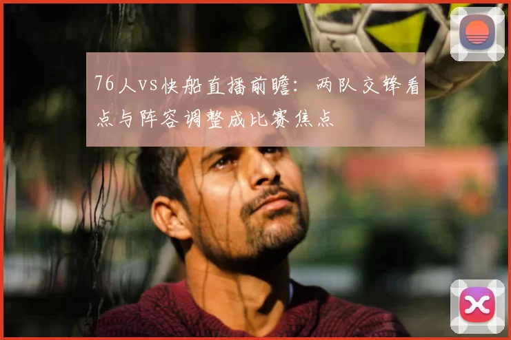 76人vs快船直播前瞻：两队交锋看点与阵容调整成比赛焦点