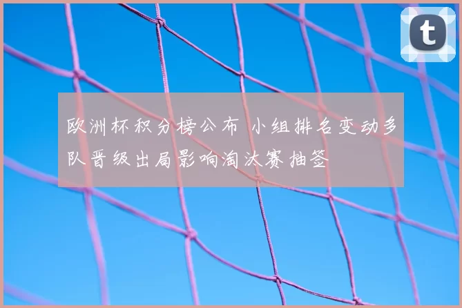 欧洲杯积分榜公布 小组排名变动多队晋级出局影响淘汰赛抽签