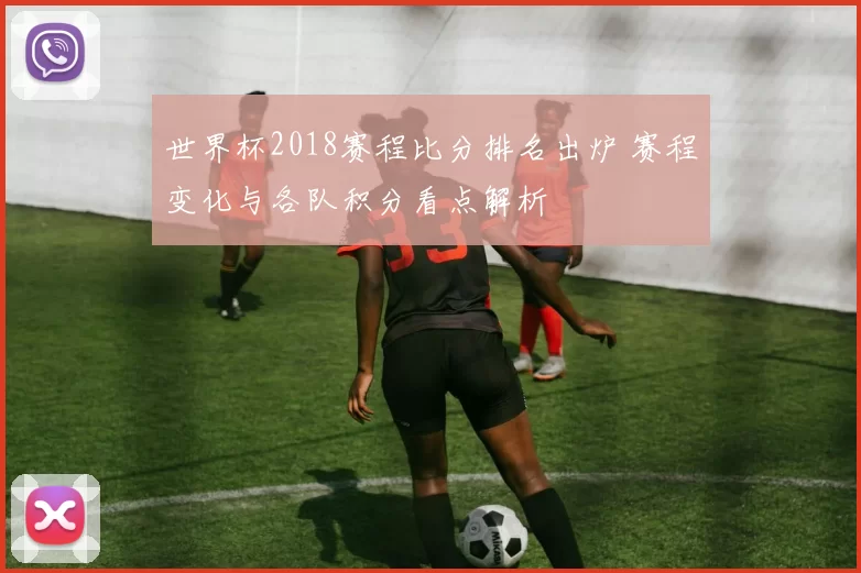 世界杯2018赛程比分排名出炉 赛程变化与各队积分看点解析