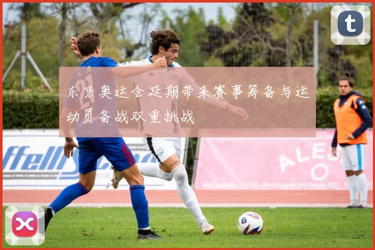 东京奥运会延期带来赛事筹备与运动员备战双重挑战