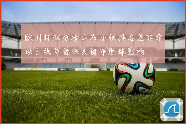 欧洲杯积分榜公布小组排名差距牵动出线与晋级关键净胜球影响