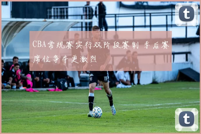 CBA常规赛实行双阶段赛制 季后赛席位争夺更激烈