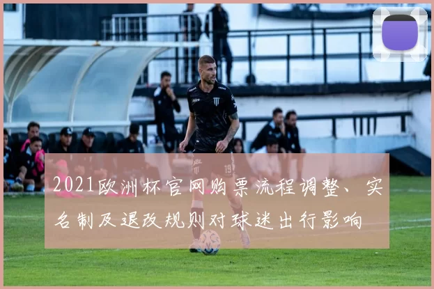 2021欧洲杯官网购票流程调整、实名制及退改规则对球迷出行影响