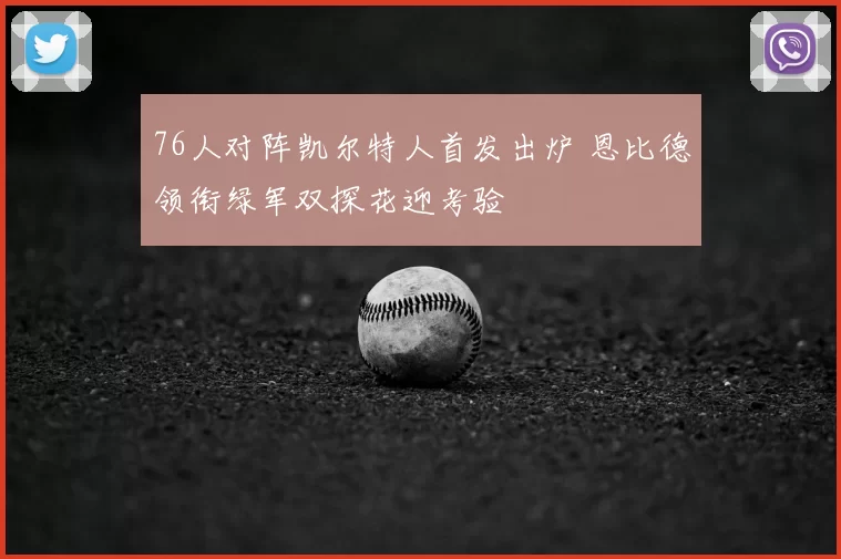 76人对阵凯尔特人首发出炉 恩比德领衔绿军双探花迎考验