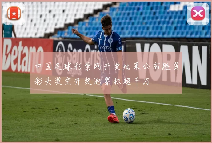 中国足球彩票网开奖结果公布胜负彩头奖空开奖池累积超千万