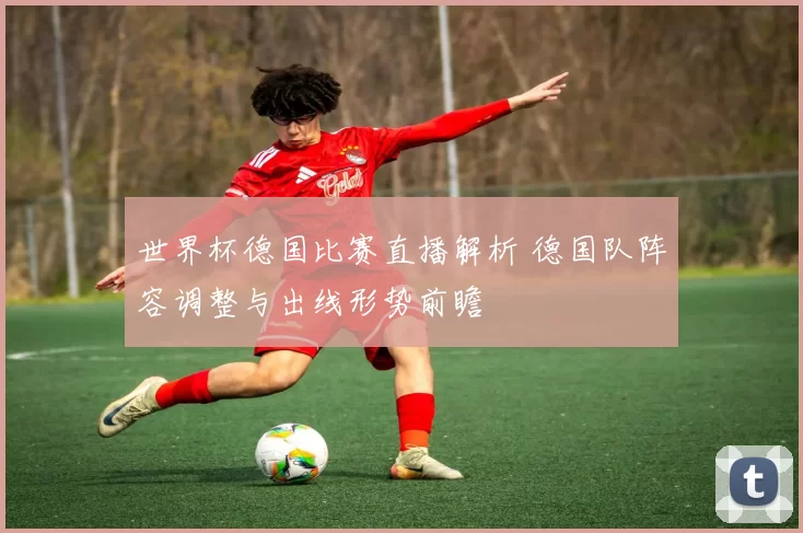 世界杯德国比赛直播解析 德国队阵容调整与出线形势前瞻