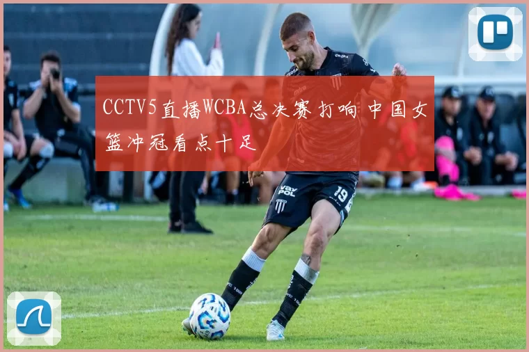 CCTV5直播WCBA总决赛打响 中国女篮冲冠看点十足