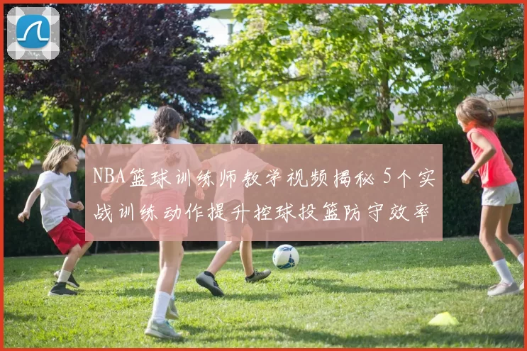 NBA篮球训练师教学视频揭秘 5个实战训练动作提升控球投篮防守效率