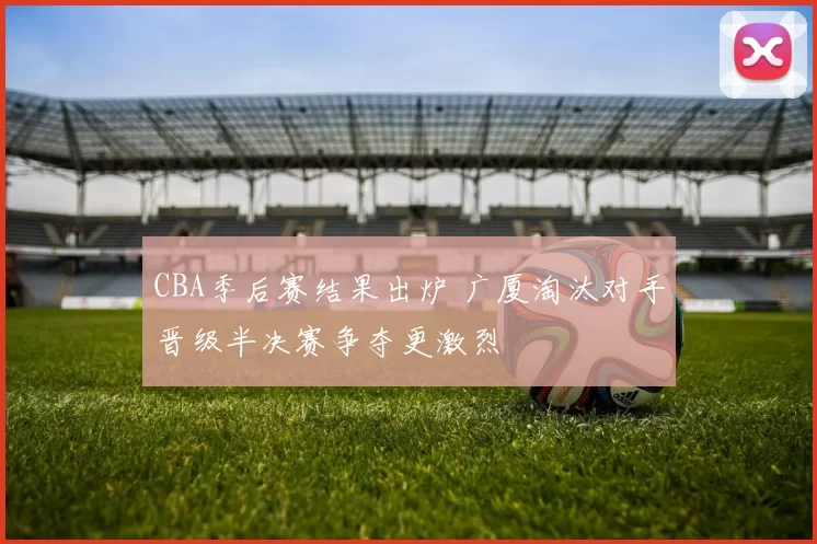 CBA季后赛结果出炉 广厦淘汰对手晋级半决赛争夺更激烈