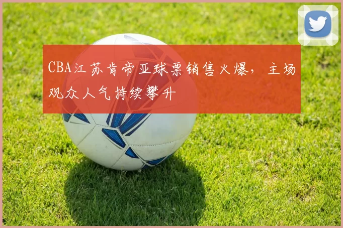 CBA江苏肯帝亚球票销售火爆，主场观众人气持续攀升