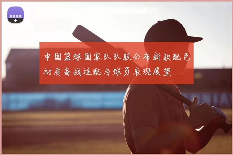 中国篮球国家队队服公布新款配色材质备战适配与球员表现展望