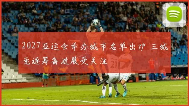 2027亚运会举办城市名单出炉 三城竞逐筹备进展受关注