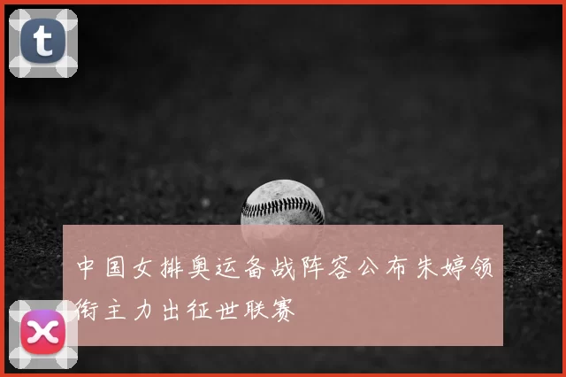 中国女排奥运备战阵容公布朱婷领衔主力出征世联赛