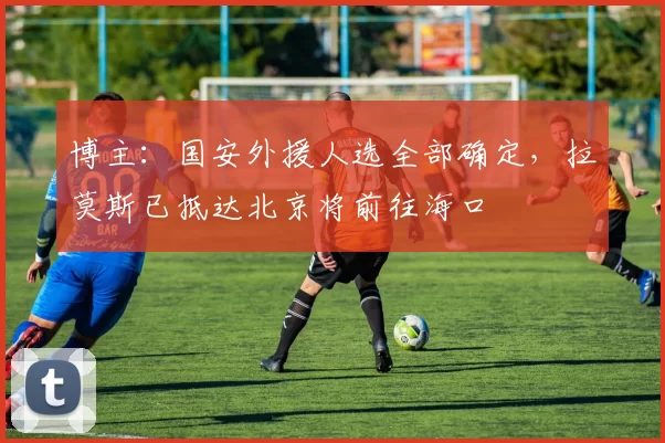 博主：国安外援人选全部确定，拉莫斯已抵达北京将前往海口