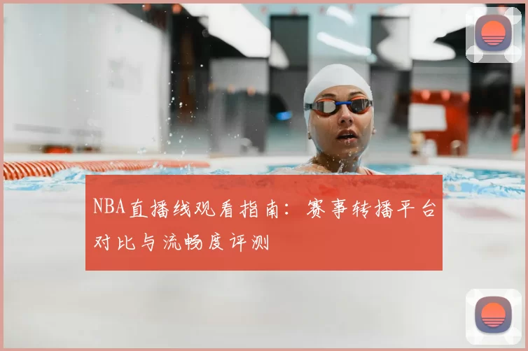 NBA直播线观看指南：赛事转播平台对比与流畅度评测