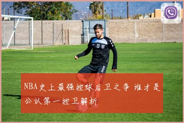 NBA史上最强控球后卫之争 谁才是公认第一控卫解析