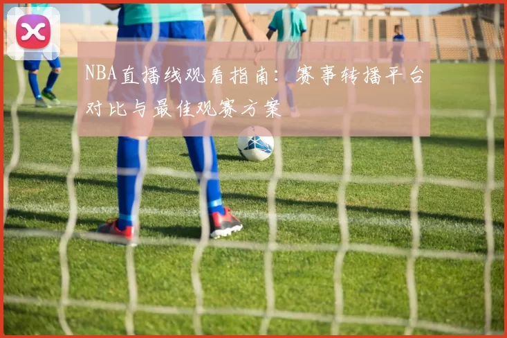 NBA直播线观看指南：赛事转播平台对比与最佳观赛方案
