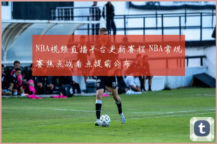NBA视频直播平台更新赛程 NBA常规赛焦点战看点提前公布
