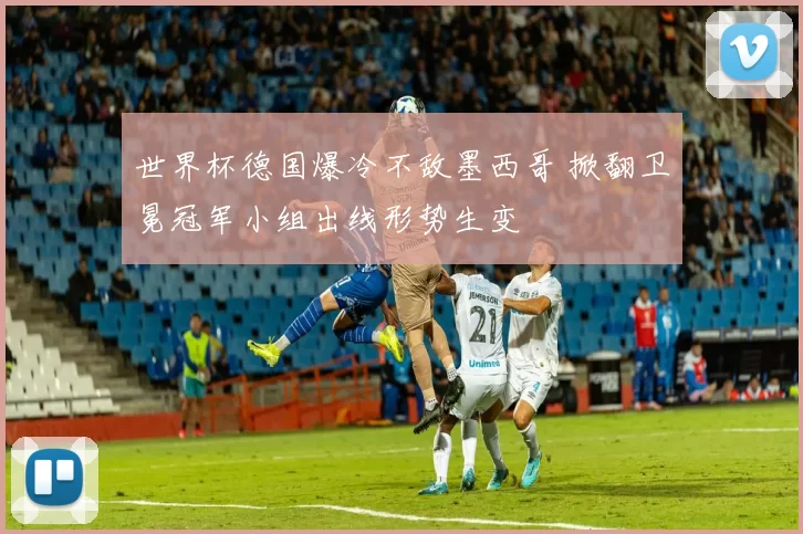 世界杯德国爆冷不敌墨西哥 掀翻卫冕冠军小组出线形势生变