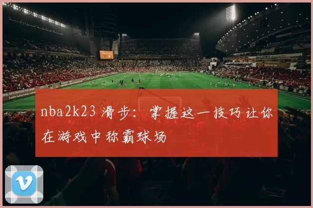 nba2k23 滑步：掌握这一技巧让你在游戏中称霸球场