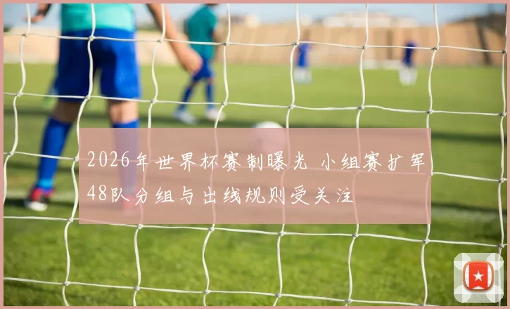 2026年世界杯赛制曝光 小组赛扩军48队分组与出线规则受关注