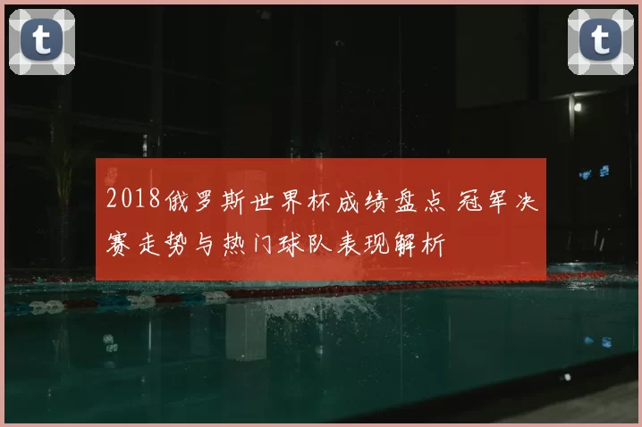 2018俄罗斯世界杯成绩盘点 冠军决赛走势与热门球队表现解析