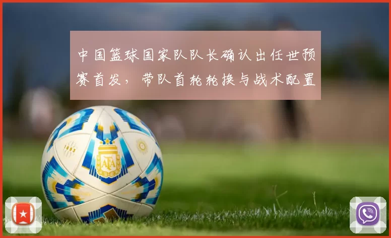 中国篮球国家队队长确认出任世预赛首发，带队首轮轮换与战术配置将调整