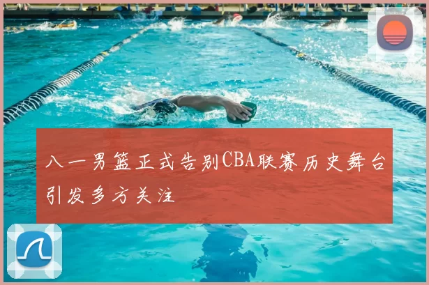 八一男篮正式告别CBA联赛历史舞台引发多方关注