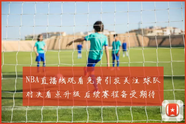 NBA直播线观看免费引发关注 球队对决看点升级 后续赛程备受期待