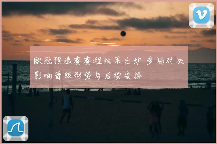 欧冠预选赛赛程结果出炉 多场对决影响晋级形势与后续安排