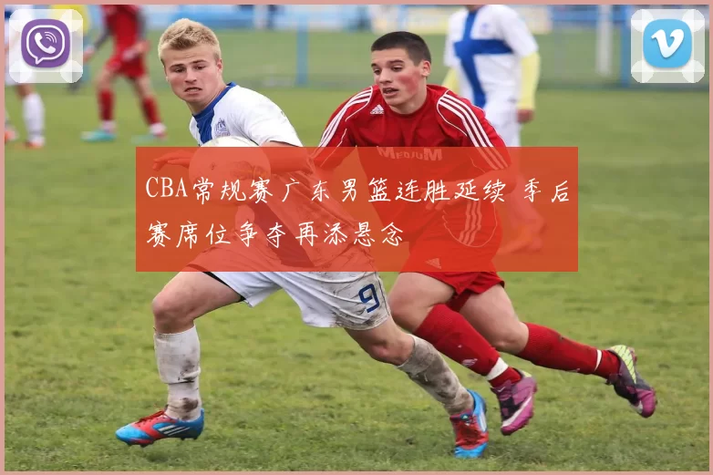 CBA常规赛广东男篮连胜延续 季后赛席位争夺再添悬念