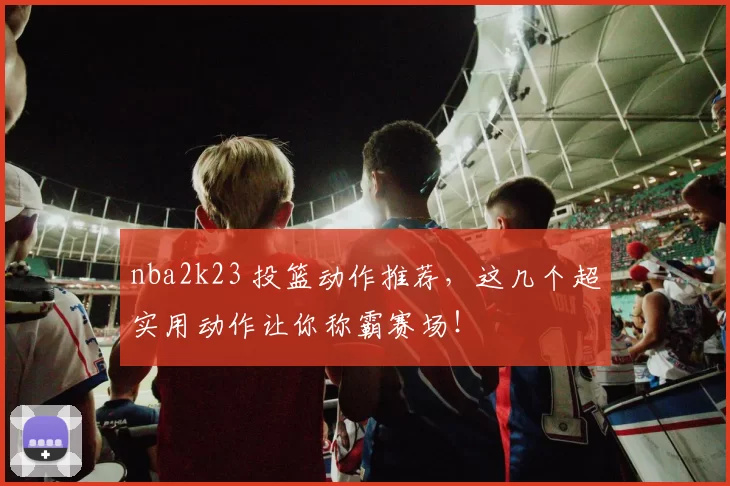 nba2k23 投篮动作推荐，这几个超实用动作让你称霸赛场！