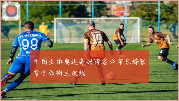 中国女排奥运备战阵容公布朱婷张常宁领衔主攻线