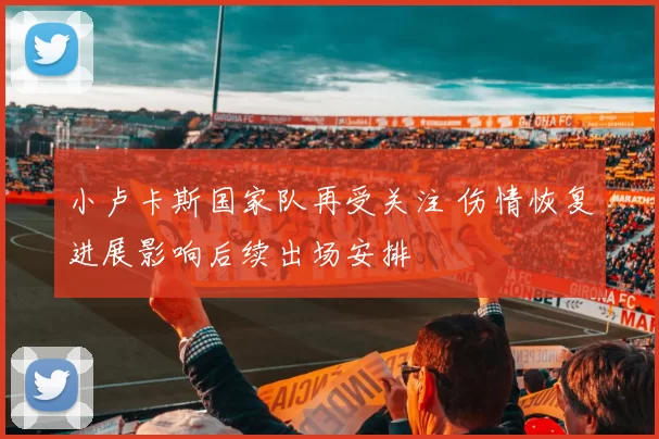 小卢卡斯国家队再受关注 伤情恢复进展影响后续出场安排