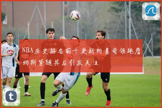 NBA历史排名前十更新约基奇领跑詹姆斯紧随其后引发关注