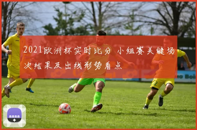 2021欧洲杯实时比分 小组赛关键场次结果及出线形势看点