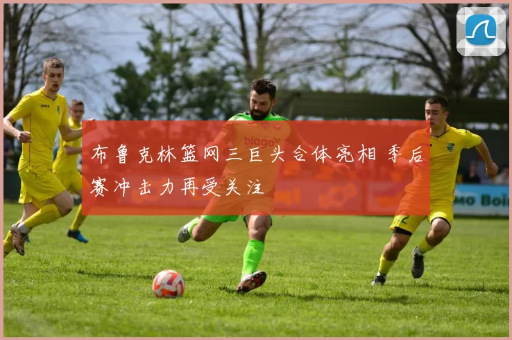 布鲁克林篮网三巨头合体亮相 季后赛冲击力再受关注